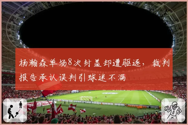 杨瀚森单场8次封盖却遭驱逐,裁判报告承认误判引球迷不满