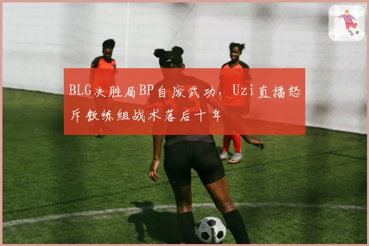 BLG决胜局BP自废武功，Uzi直播怒斥教练组战术落后十年