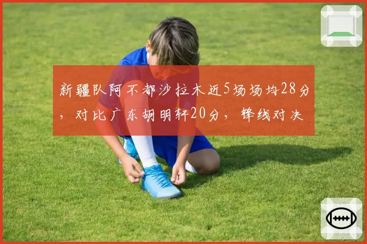 新疆队阿不都沙拉木近5场场均28分，对比广东胡明轩20分，锋线对决白热化