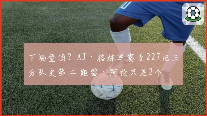 下场登顶?AJ·格林单赛季227记三分队史第二 距雷·阿伦只差2个