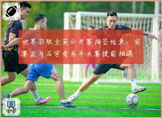 世界羽联全英公开赛抽签结束,安赛龙与石宇奇或半决赛提前相遇