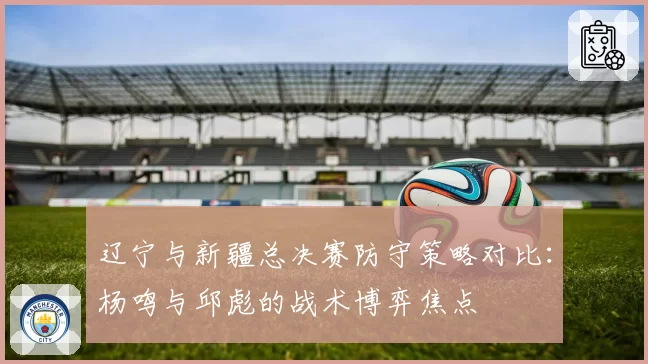 辽宁与新疆总决赛防守策略对比:杨鸣与邱彪的战术博弈焦点