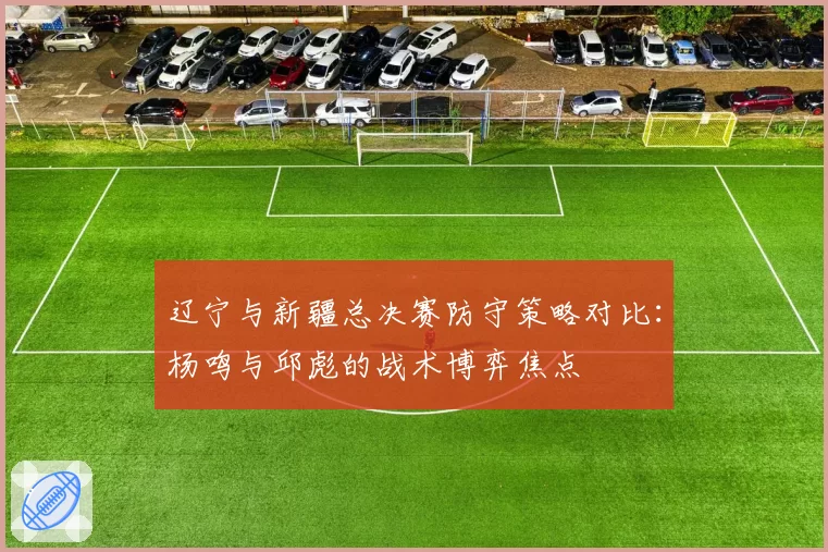 辽宁与新疆总决赛防守策略对比:杨鸣与邱彪的战术博弈焦点